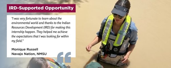 IRD-Supported Opportunity: "I was very fortunate to learn about the environmental world and thanks to the Indian Resources Development (IRD) for making this internship happen. They helped me achieve the expectations that I was looking for within my field."  Monique Russell Navajo Nation, NMSU