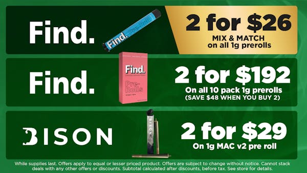 Find MIX & MATCH on all 1g pre-rolls. 2 for $26 Find 	On all 10 pack 1g pre-rolls. SAVE $48 WHEN YOU BUY 2	2 for $192 Bison On 1g MAC v2 pre-rolls. 2 for $29