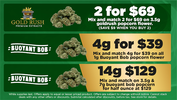 goldrush	Mix and match 2 for $69 ON 3.5G GOLDRUSH POPCORN FLOWER . SAVE $9 WHEN YOU BUY 2. 	2 for $69 buoyant bob	mix and mach on 3.5g & 7g buoyant bob popcorn for a half ounce at $129. DOES NOT STACK WITH OTHER DISOUNTS	14g of $135 buoyant bob	mix and mtach 4g for $39 on all 1g Buoyant Bob popcorn flower. 	4g for $3