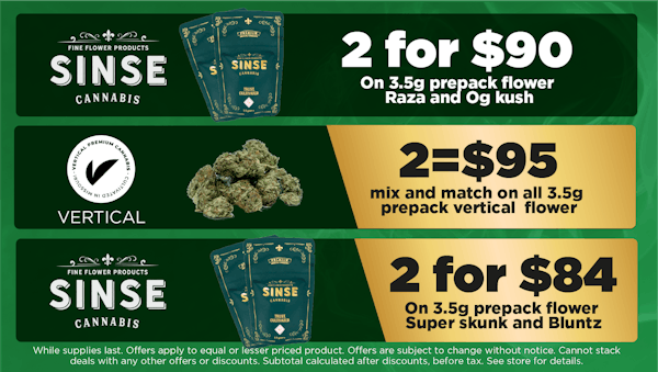 Sinse on 3.5g prepack flower Raza and Og kush. . No limit med or rec. While supplies last. DOES NOT STACK WITH OTHER DISOUNTS	2 for $90 Sinse	On 3.5g prepack flower Super skunk and Bluntz.. No limit med or rec. While supplies last. DOES NOT STACK WITH OTHER DISOUNTS	2 for $84 . vertical 	mix and match on all 3.5g prepack vertical flower. 	2 for $95