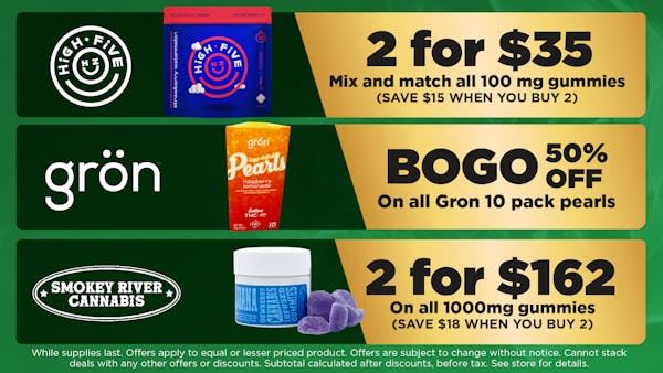 GRON	on all Gron 10 pack pearls 	BOGO 50% off    Smokey River 	On all 1000mg gummies. No limit med or rec. While supplies last. SAVE $18 WHEN YOU BUY 2.DOES NOT STACK WITH OTHER DISOUNTS	2 for $162
