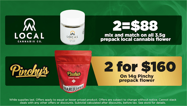Local Cannabis	mix and match on all 3.5g prepack local cannabis flower. 	2 for $88 pinchys	mix and match on all 14g prepack pinchys local cannabis flower. 2 for $160