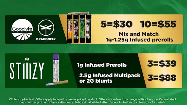 STIIIZY	1g Infused.  2.5g Infused Multipack or 2G Blunts	3:$39 3:$88. Goodlyfe Farms - Dragonfly	Mix and Match 1g-1.25g Infused prerolls. While supplies last.	5:$30 10:$55