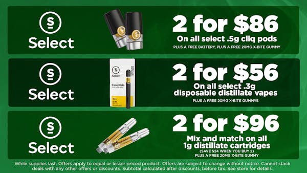 Select  On all Select .5g Cliq pods. PLUS A FREE BATTERY. PLUS A FREE 20mg X-BITE GUMMY. 2 for $86 Select Mix and match on all Select .3g disposable distillate vapes. PLUS A FREE 20mg X-BITE GUMMY. 2 for $56. select 	mix and match on all 1g distillate cartridges. SAVE $24 WHEN YOU BUY 2.PLUS A FREE 20MG X-BITE GUMMY  2 for $96