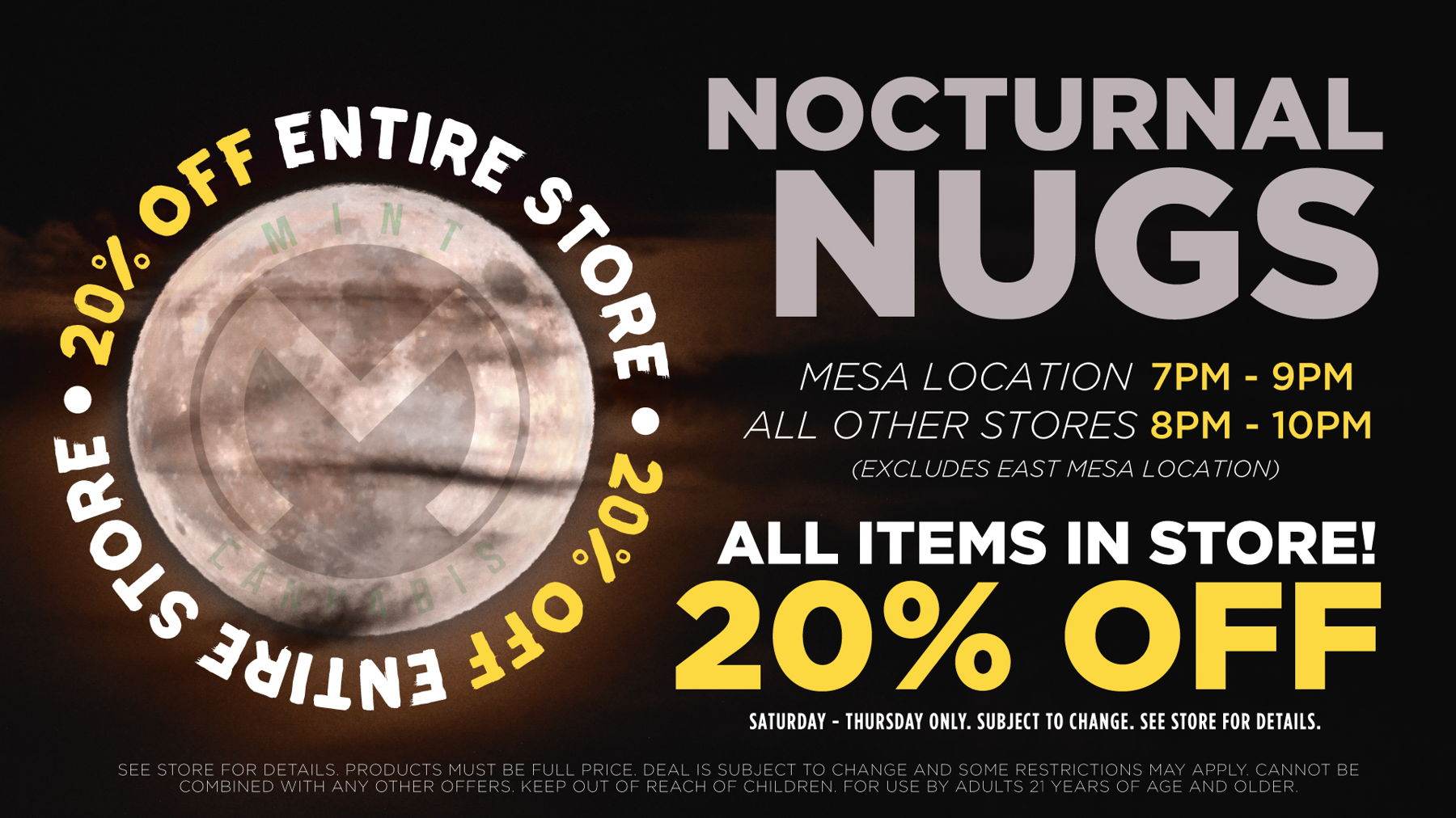 Nocturnal Nugs	Med/Rec Patients on whole store (except accesories, infused prerolls exccept for WTF, and prepack flower) from 7pm-9pm Mesa, 8pm-10pm Bell / 10pm - 12pm Tempe. No deal stacking. 