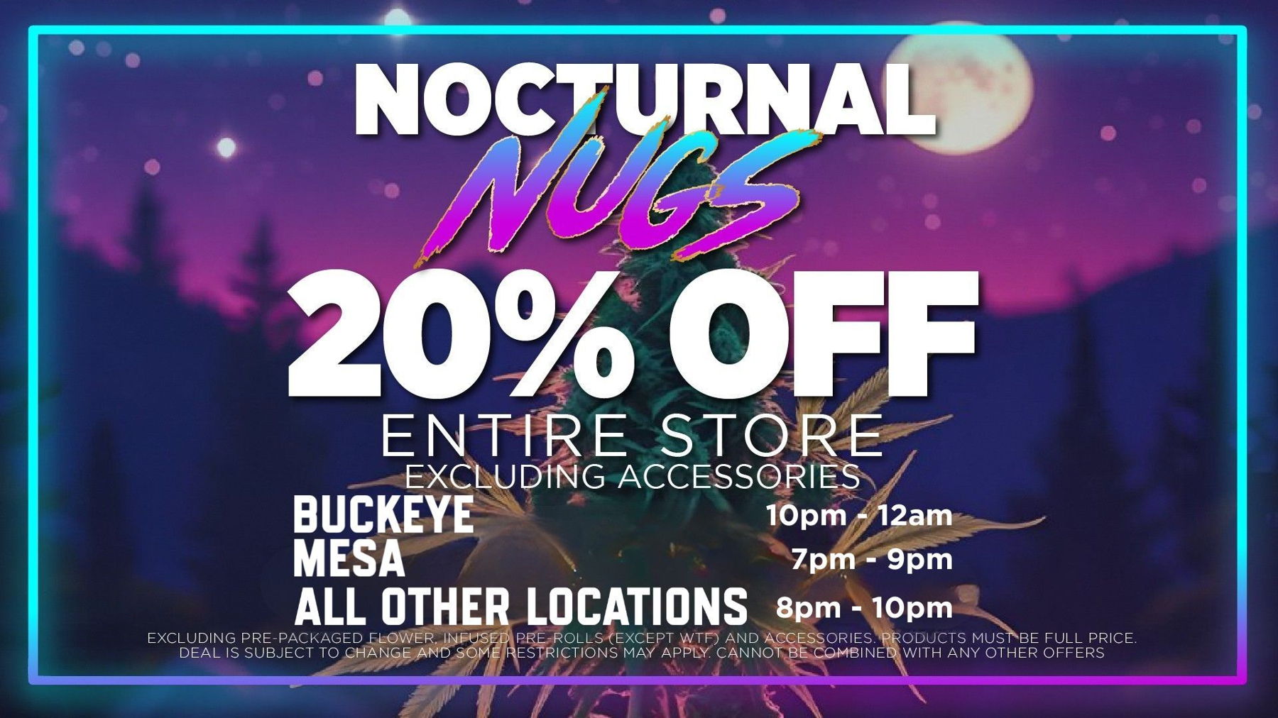 Nocturnal Nugs	Med/Rec Patients on whole store (except accesories, infused prerolls exccept for WTF, and prepack flower) from 7pm-9pm Mesa, 8pm-10pm Bell / 10pm - 12pm Tempe. No deal stacking. 