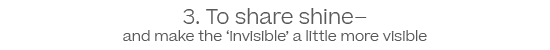 3. To share shine- and make the 'invisible' a little more visible