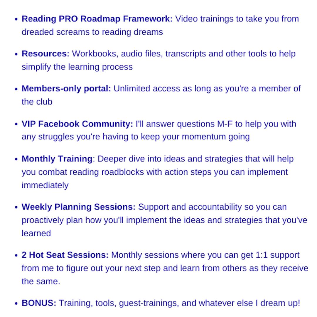 Reading Pro Roadmap Framework, Resources, Members-Only Portal, VIP Facebook Community, Monthly Training, Weekly Planning Sessions, 2 Hot Seat Sessions, any other bonuses I dream up!