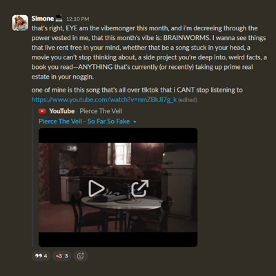 Screenshot of Slack message from Simone reading: That's right, I am the vibemonger this month, and I'm decreeing through the power vested in me that this month's vibe is brain worms. I wanna see things that live rent free in your mind, whether that be a song stuck in your head, a movie you can't stop thinking about, a side project you're deep into, weird facts, a book you read—ANYTHING that's currently (or recently) taking up prime real estate in your noggin. One of mine is this song that's all over TikTok that I can't stop listening to. Attached is a link to Pierce the Veil's So Far So Fake music video.